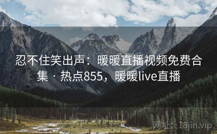 忍不住笑出声：暖暖直播视频免费合集 · 热点855，暖暖live直播