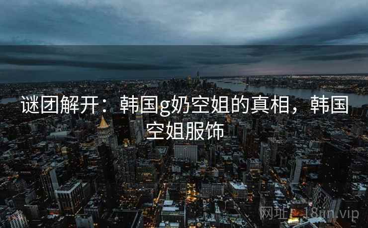 谜团解开：韩国g奶空姐的真相，韩国空姐服饰
