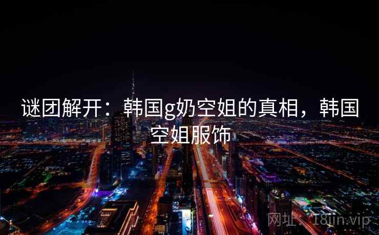 谜团解开：韩国g奶空姐的真相，韩国空姐服饰