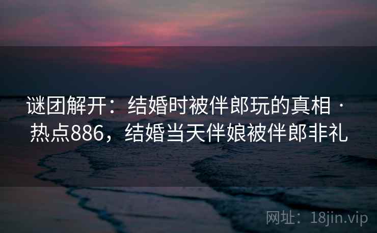 谜团解开：结婚时被伴郎玩的真相 · 热点886，结婚当天伴娘被伴郎非礼