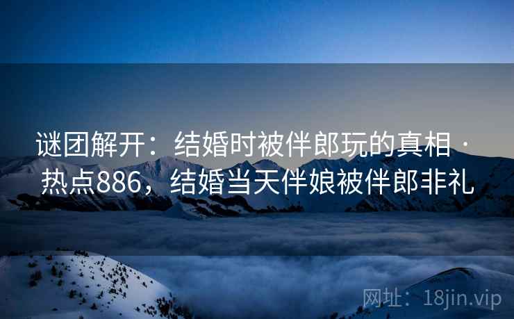 谜团解开：结婚时被伴郎玩的真相 · 热点886，结婚当天伴娘被伴郎非礼