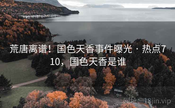 荒唐离谱！国色天香事件曝光 · 热点710，国色天香是谁