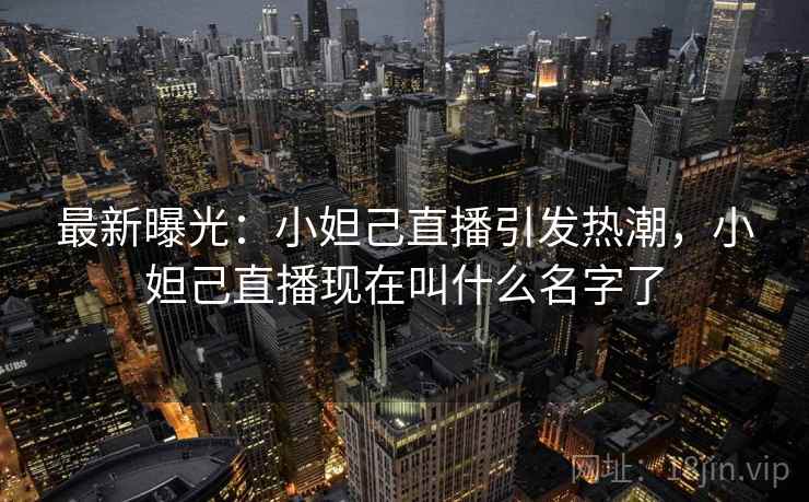 最新曝光：小妲己直播引发热潮，小妲己直播现在叫什么名字了