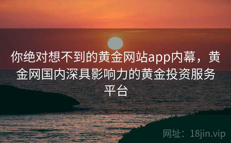 你绝对想不到的黄金网站app内幕，黄金网国内深具影响力的黄金投资服务平台