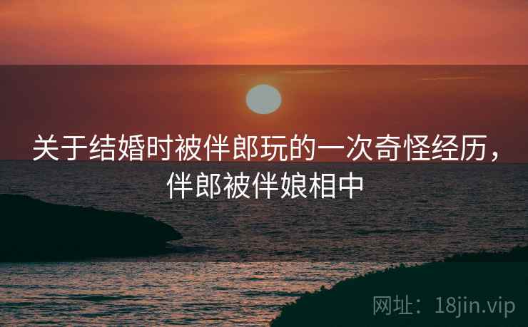关于结婚时被伴郎玩的一次奇怪经历，伴郎被伴娘相中