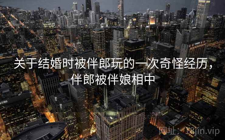 关于结婚时被伴郎玩的一次奇怪经历，伴郎被伴娘相中