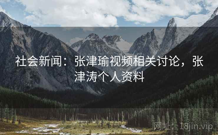 社会新闻：张津瑜视频相关讨论，张津涛个人资料
