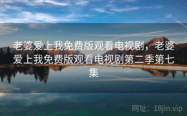 老婆爱上我免费版观看电视剧，老婆爱上我免费版观看电视剧第二季第七集