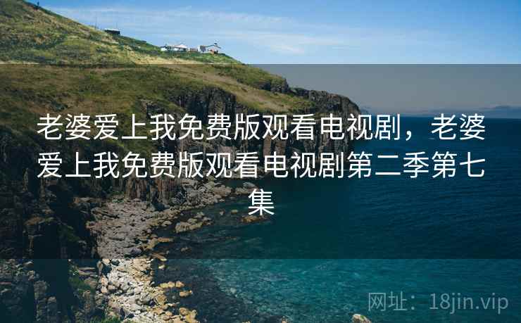 老婆爱上我免费版观看电视剧，老婆爱上我免费版观看电视剧第二季第七集