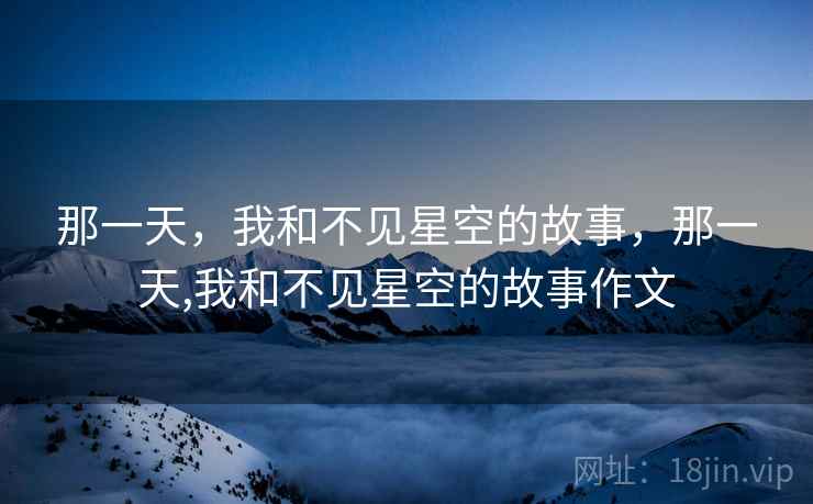 那一天,我和不见星空的故事,那一天,我和不见星空的故事作文 那一天,我和不见星空的故事,那一天,我和不见星空的故事作文