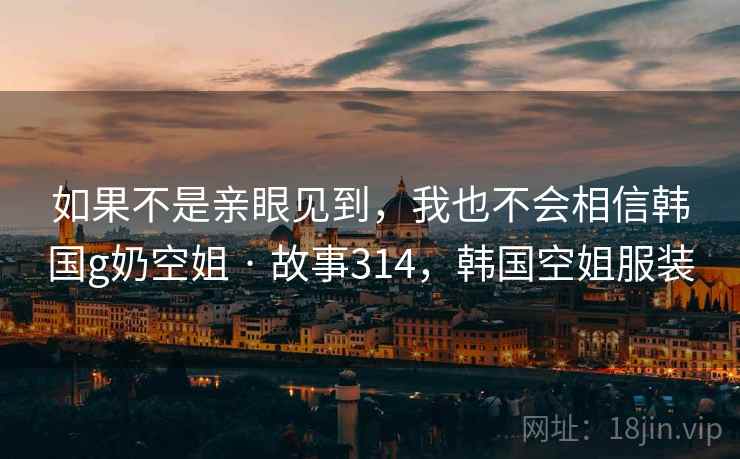 如果不是亲眼见到，我也不会相信韩国g奶空姐 · 故事314，韩国空姐服装