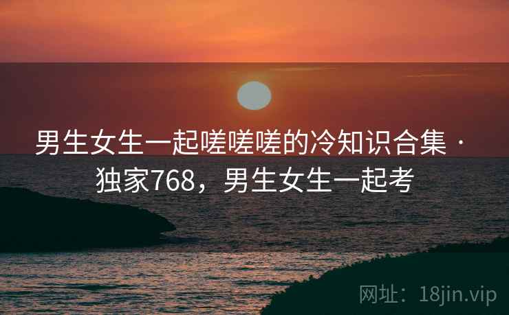 男生女生一起嗟嗟嗟的冷知识合集 · 独家768,男生女生一起考 男生女生一起嗟嗟嗟的冷知识合集 · 独家768,男生女生一起考