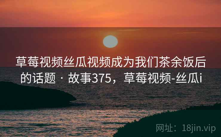 草莓视频丝瓜视频成为我们茶余饭后的话题 · 故事375，草莓视频-丝瓜i