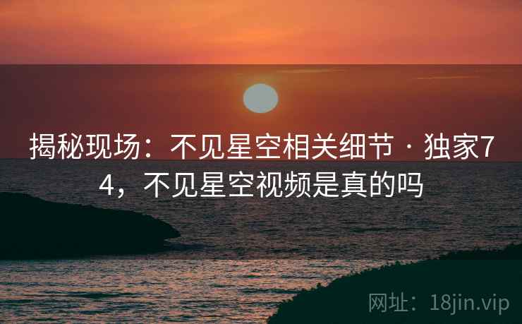 揭秘现场：不见星空相关细节 · 独家74，不见星空视频是真的吗
