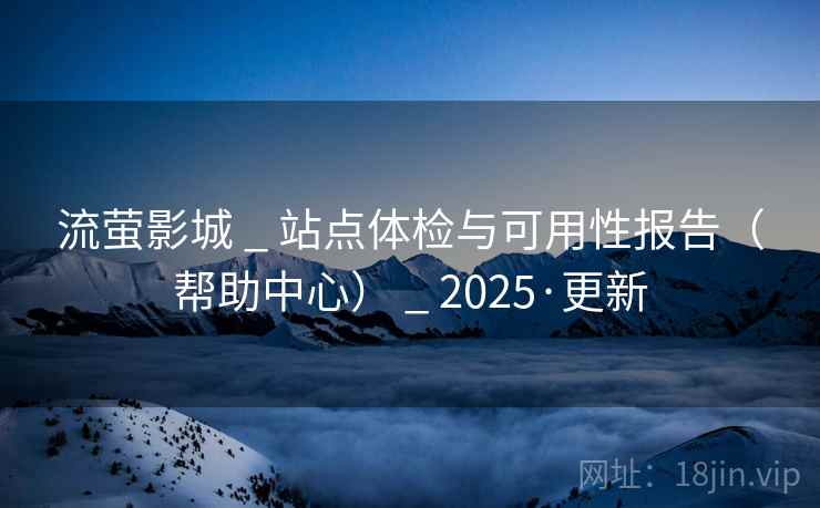 流萤影城 _ 站点体检与可用性报告（帮助中心） _ 2025·更新