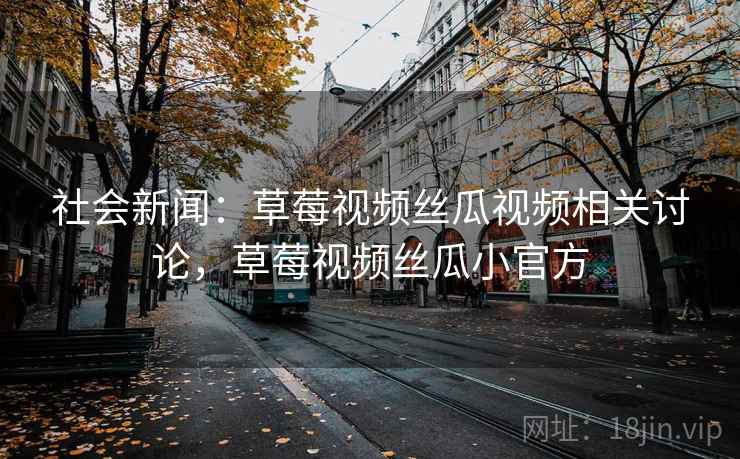 社会新闻：草莓视频丝瓜视频相关讨论，草莓视频丝瓜小官方