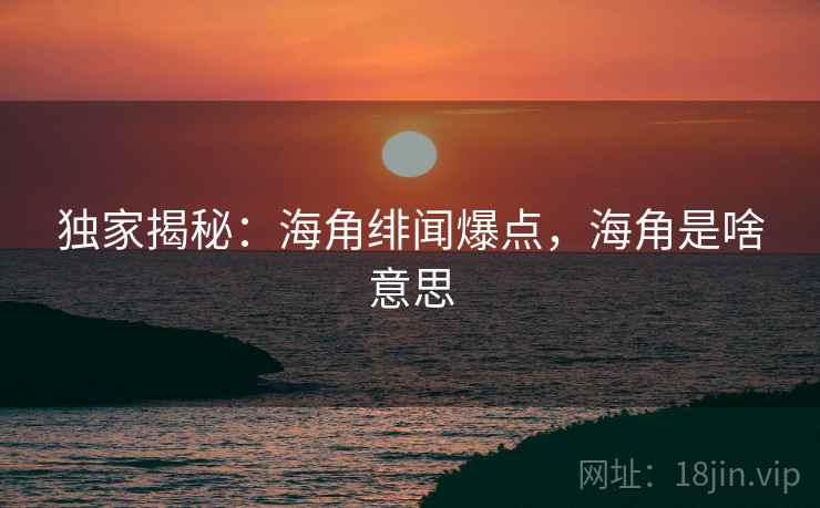 独家揭秘：海角绯闻爆点，海角是啥意思