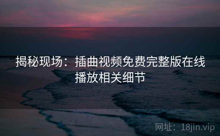揭秘现场：插曲视频免费完整版在线播放相关细节