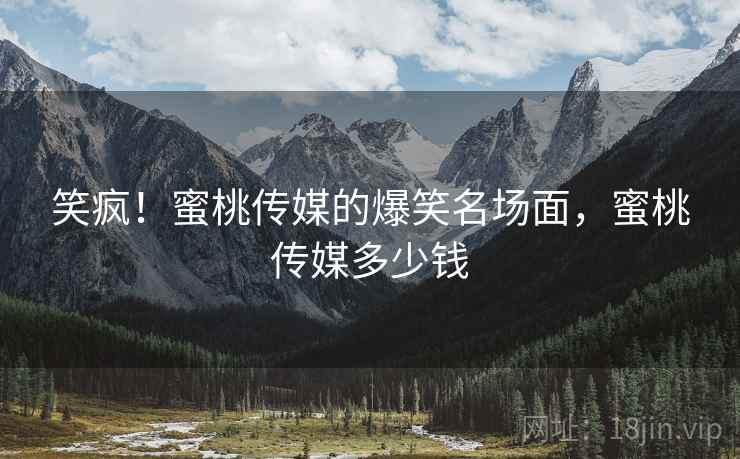 笑疯！蜜桃传媒的爆笑名场面，蜜桃传媒多少钱