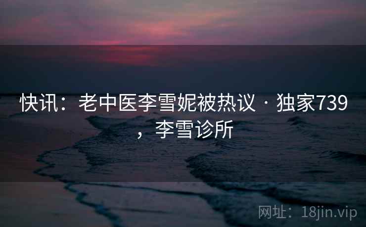 快讯：老中医李雪妮被热议 · 独家739，李雪诊所