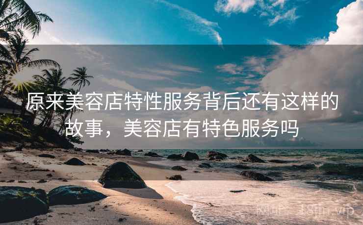原来美容店特性服务背后还有这样的故事，美容店有特色服务吗