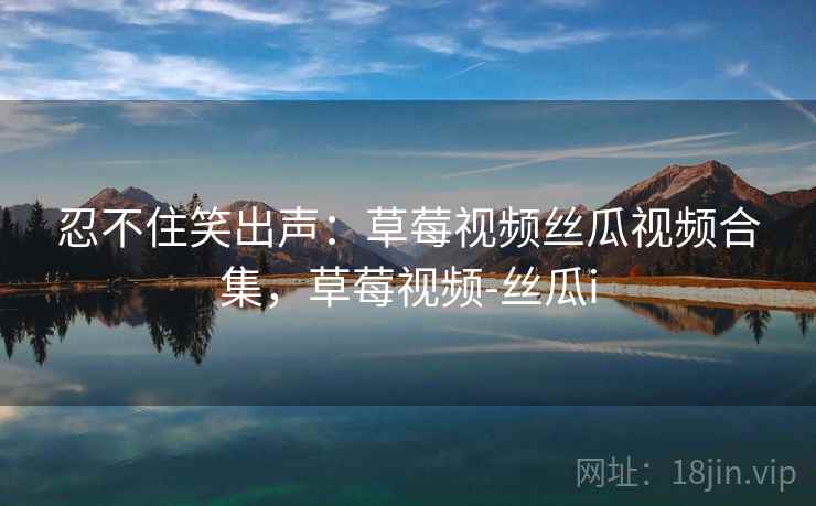 忍不住笑出声：草莓视频丝瓜视频合集，草莓视频-丝瓜i