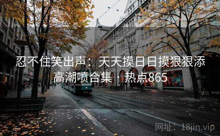 忍不住笑出声:天天摸日日摸狠狠添高潮喷合集 · 热点865