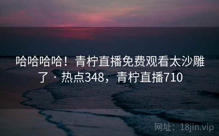 哈哈哈哈！青柠直播免费观看太沙雕了 · 热点348，青柠直播710