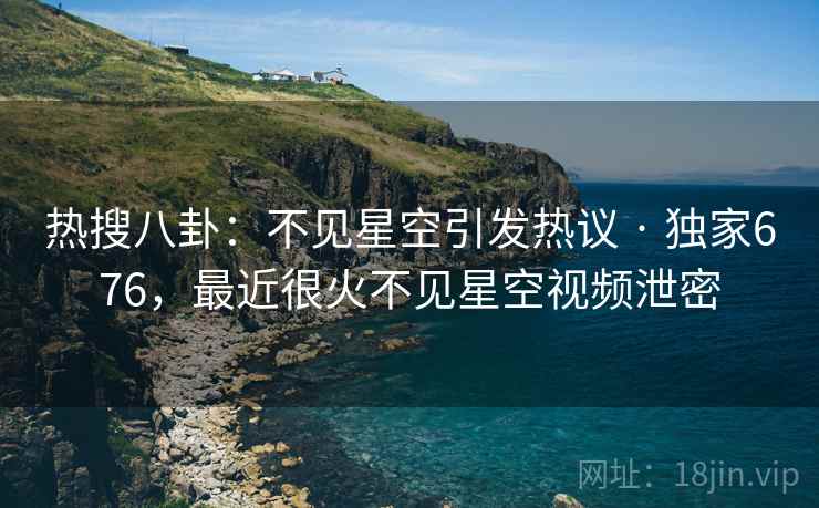热搜八卦：不见星空引发热议 · 独家676，最近很火不见星空视频泄密