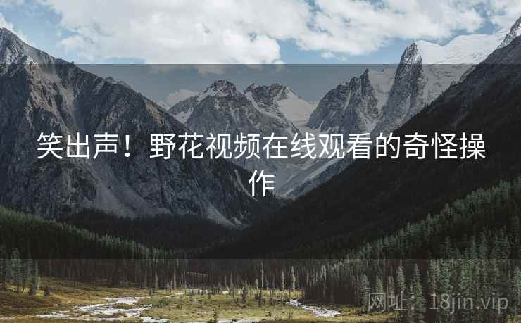 笑出声!野花视频在线观看的奇怪操作