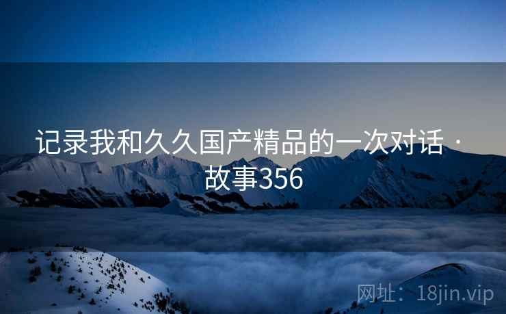 记录我和久久国产精品的一次对话 · 故事356