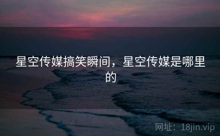 星空传媒搞笑瞬间，星空传媒是哪里的
