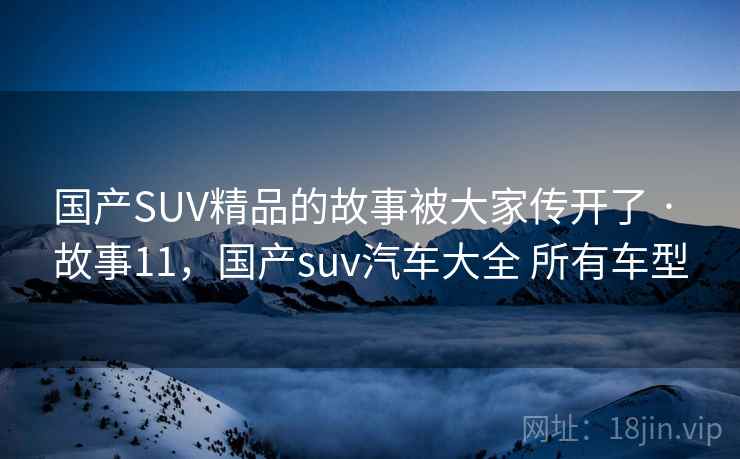 国产SUV精品的故事被大家传开了 · 故事11，国产suv汽车大全 所有车型