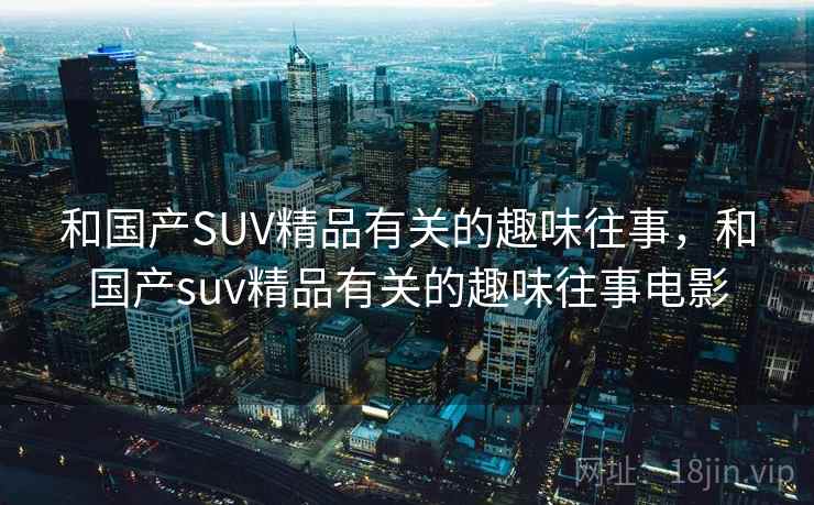 和国产SUV精品有关的趣味往事，和国产suv精品有关的趣味往事电影