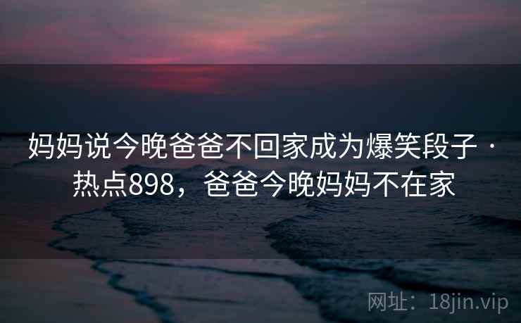 妈妈说今晚爸爸不回家成为爆笑段子 · 热点898，爸爸今晚妈妈不在家