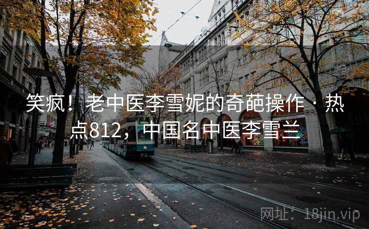 笑疯！老中医李雪妮的奇葩操作 · 热点812，中国名中医李雪兰