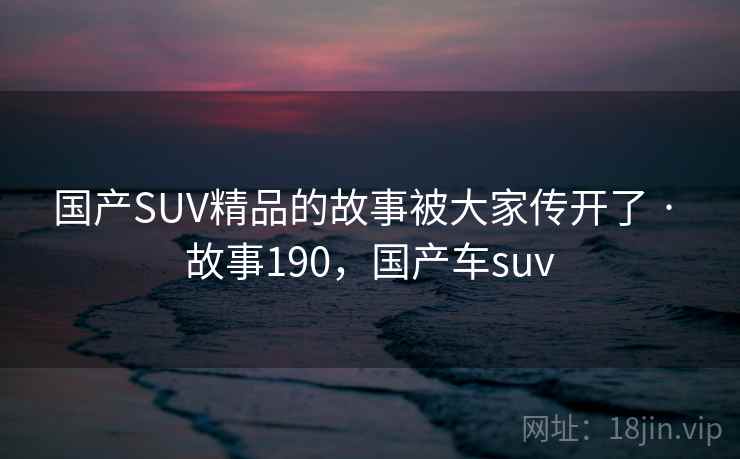 国产SUV精品的故事被大家传开了 · 故事190，国产车suv
