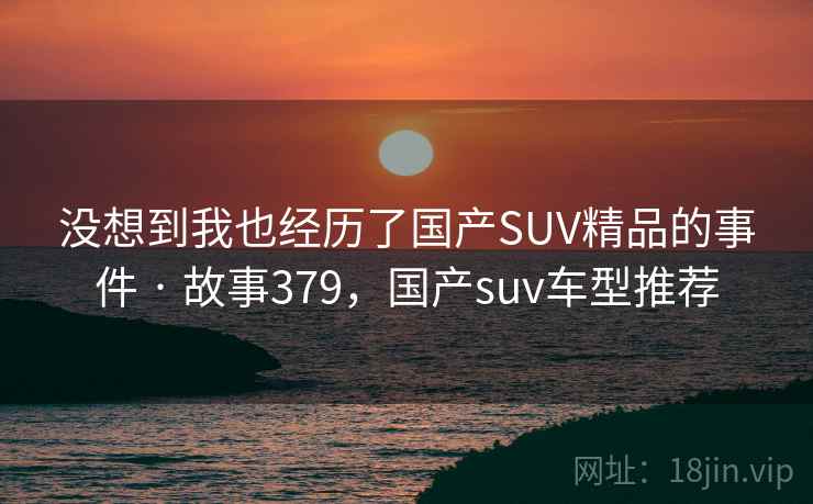 没想到我也经历了国产SUV精品的事件 · 故事379，国产suv车型推荐