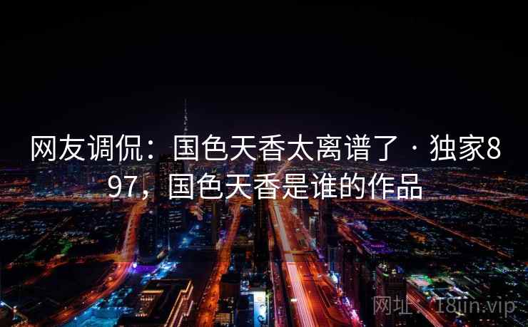 网友调侃:国色天香太离谱了 · 独家897,国色天香是谁的作品