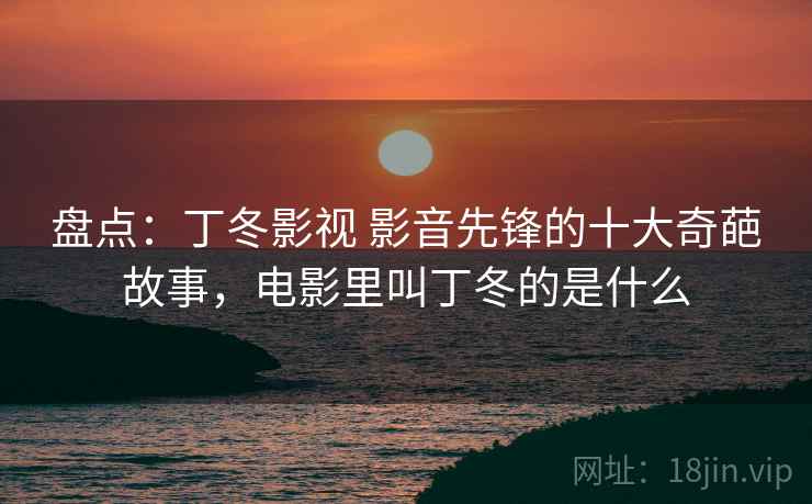 盘点：丁冬影视 影音先锋的十大奇葩故事，电影里叫丁冬的是什么