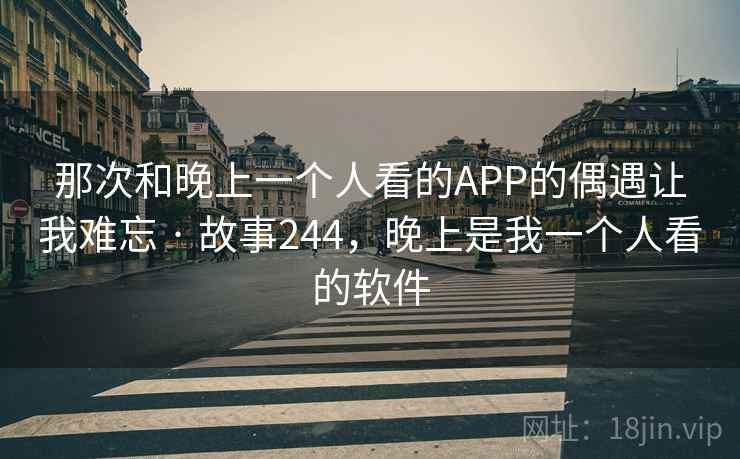 那次和晚上一个人看的APP的偶遇让我难忘 · 故事244,晚上是我一个人看的软件 那次和晚上一个人看的APP的偶遇让我难忘 · 故事244,晚上是我一个人看的软件