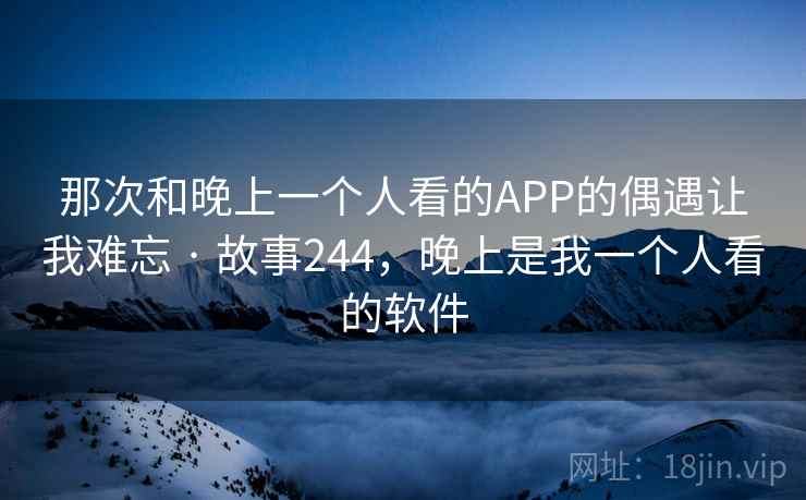 那次和晚上一个人看的APP的偶遇让我难忘 · 故事244,晚上是我一个人看的软件 那次和晚上一个人看的APP的偶遇让我难忘 · 故事244,晚上是我一个人看的软件