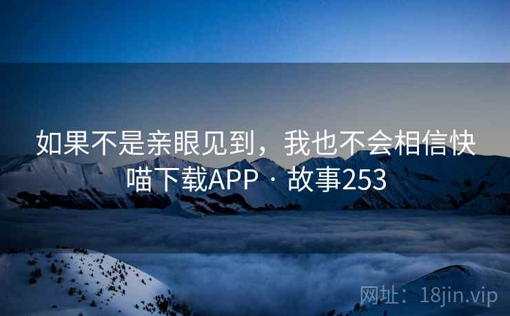 如果不是亲眼见到,我也不会相信快喵下载APP · 故事253 如果不是亲眼见到,我也不会相信快喵下载APP · 故事253