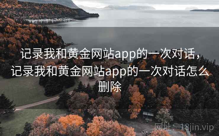 记录我和黄金网站app的一次对话,记录我和黄金网站app的一次对话怎么删除 记录我和黄金网站app的一次对话,记录我和黄金网站app的一次对话怎么删除